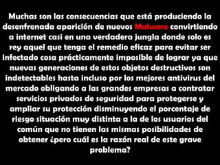 Muchas son las consecuencias que está produciendo la desenfrenada aparición de nuevos Malware convirtiendo a internet casi en una verdadera jungla donde solo es rey aquel que tenga el remedio eficaz para evitar ser infectado cosa prácticamente imposible de lograr ya que nuevas generaciones de estos objetos destructivos son indetectables hasta incluso por los mejores antivirus del mercado obligando a las grandes empresas a contratar servicios privados de seguridad para protegerse y ampliar su protección disminuyendo el porcentaje de riesgo situación muy distinta a la de los usuarios del común que no tienen las mismas posibilidades de obtener ¿pero cuál es la razón real de este grave problema?