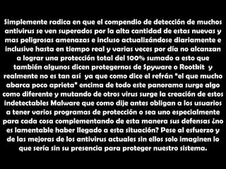 Simplemente radica en que el compendio de detección de muchos antivirus se ven superados por la alta cantidad de estas nuevas y mas peligrosas amenazas e incluso actualizándose diariamente e inclusive hasta en tiempo real y varias veces por día no alcanzan a lograr una protección total del 100% sumado a esto que también algunos dicen protegernos de Spyware o Rootkit  y realmente no es tan así  ya que como dice el refrán “el que mucho abarca poco aprieta” encima de todo este panorama surge algo como diferente y mutando de otros virus surge la creación de estos indetectables Malware que como dije antes obligan a los usuarios a tener varios programas de protección o sea uno especialmente para cada cosa complementando de esta manera sus defensas ¿no es lamentable haber llegado a esta situación? Pese al esfuerzo y de las mejoras de los antivirus actuales sin ellos solo imaginen lo que sería sin su presencia para proteger nuestro sistema.