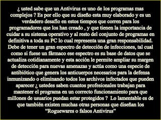 ¿ usted sabe que un Antivirus es uno de los programas mas complejos ? Es por ello que su diseño esta muy elaborado y es un verdadero desafío en estos tiempos que corren para los programadores que los han creado , y que tienen la importancia de cuidar a su sistema operativo y al resto del conjunto de programas en definitiva a toda su PC lo cual representa una gran responsabilidad.  Debe de tener un gran espectro de detección de infecciones, tal cual como si fuese un fármaco ese espectro es su base de datos que se actualiza cotidianamente y esta acción le permite ampliar su margen de detección para nuevas amenazas y actúa como una especie de antibiótico que genera los anticuerpos necesarios para la defensa inmunizando o eliminando todos los archivos infectados que pueden aparecer ¿ ustedes saben cuantos profesionales trabajan para mantener el programa en un correcto funcionamiento para que millones de usuarios puedan estar protegidos ?  Lo lamentable es de que también existen muchas otras personas que diseñan los “Roguewares o falsos Antivirus”
