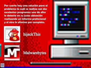 Por suerte hay una solución para el problema la cuál se realiza con dos excelentes programas uno de ellos lo detecta en su justa ubicación realizando un informe profesional y el otro lo elimina por completo.hijackThisMalwarebytes