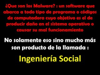 ¿Que son los Malware? : un software que abarca a todo tipo de programa o códigos de computadora cuyo objetivo es el de producir daño en el sistema operativo o causar su mal funcionamiento No solamente eso sino mucho más son producto de la llamada : Ingeniería Social