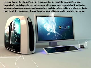 Lo que llama la atención es su incremento, su terrible evolución y esa Ingeniería social que le permite expandirse con una capacidad inusitada generando acceso a cuentas bancarias, tarjetas de crédito y a obtener todo tipo de datos en general relacionados con el trabajo de muchas personas