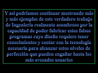Y así podríamos continuar mostrando más y más ejemplos de este verdadero trabajo de Ingeniería realmente asombroso por la capacidad de poder fabricar estos falsos programas cuyo diseño requiere tener conocimientos y contar con la tecnología necesaria para alcanzar estos niveles de perfección que pueden engañar hasta los más avezados usuarios