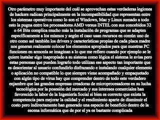 Otro parámetro muy importante del cuál se aprovechan estas verdaderas legiones de hackers radican principalmente en la incompatibilidad que representan entre los sistemas operativos como lo son el Windows, Mac y Linux sumado a todo esto la pugna entre los procesadores AMD versus INTEL con sus concebidos 32 o 64 Bits complica mucho más la instalación de programas que se adapten específicamente a los mismos y según el caso usan recursos en común uno de otro como así también los drivers y características propias de cada placa madre nos generan realmente colocar los elementos apropiados para que nuestras PC funcionen en armonía se imaginan a lo que me refiero cuando por ejemplo se le quiere instalar algo inapropiado a su sistema como lógica el sistema le avisa pero estas personas que pueden lograrlo todo utilizan ese aspecto tan importante que es desorientar al usuario confundirlo disfrazando e instalando cualquier elemento o aplicación no compatible lo que siempre viene acompañado y empaquetado con algún tipo de virus hay que comprender dentro de todo este verdadero enjambre que las grandes empresas creadoras de microprocesadores en su lucha tecnológica por la posesión del mercado y sus intereses comerciales han favorecido la labor de la Ingeniería Social si bien es correcto que exista la competencia para mejorar la calidad y el rendimiento aparte de disminuir el costo pero indirectamente han generado una especie de beneficio dentro de la escena informática que de por sí ya es bastante complicada