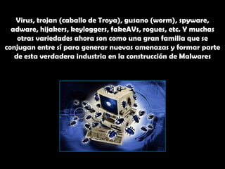 Virus, trojan (caballo de Troya), gusano (worm), spyware, adware, hijakers, keyloggers, fakeAVs, rogues, etc. Y muchas otras variedades ahora son como una gran familia que se conjugan entre sí para generar nuevas amenazas y formar parte de esta verdadera industria en la construcción de Malwares