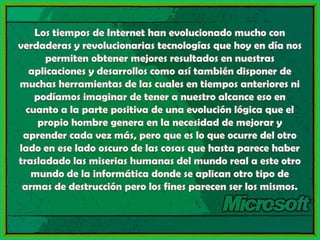 Los tiempos de Internet han evolucionado mucho con verdaderas y revolucionarias tecnologías que hoy en día nos permiten obtener mejores resultados en nuestras aplicaciones y desarrollos como así también disponer de muchas herramientas de las cuales en tiempos anteriores ni podíamos imaginar de tener a nuestro alcance eso en cuanto a la parte positiva de una evolución lógica que el propio hombre genera en la necesidad de mejorar y aprender cada vez más, pero que es lo que ocurre del otro lado en ese lado oscuro de las cosas que hasta parece haber trasladado las miserias humanas del mundo real a este otro mundo de la informática donde se aplican otro tipo de armas de destrucción pero los fines parecen ser los mismos.