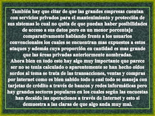 También hay que citar de que las grandes empresas cuentan con servicios privados para el mantenimiento y protección de sus sistemas lo cual no quita de que puedan haber posibilidades de acceso a sus datos pero en un menor porcentaje comparativamente hablando frente a los usuarios convencionales los cuales se encuentran mas expuestos a estos ataques y además cuya proporción en cantidad es mas grande que las áreas privadas anteriormente nombradas.                  Ahora bien en todo esto hay algo muy importante que parece ser no se tenia calculado o aparentemente se han hecho oídos sordos al tema se trata de las transacciones, ventas y compras por internet como es bien sabido todo o casi todo se maneja con tarjetas de crédito a través de bancos y redes informáticas pero hay grandes sectores populares en los cuales según las encuestas han decaído las operaciones a través de Internet y esto si demuestra a las claras de que algo anda muy mal.