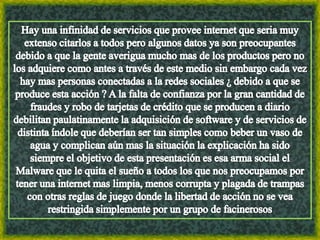 Hay una infinidad de servicios que provee internet que seria muy extenso citarlos a todos pero algunos datos ya son preocupantes debido a que la gente averigua mucho mas de los productos pero no los adquiere como antes a través de este medio sin embargo cada vez hay mas personas conectadas a la redes sociales ¿ debido a que se produce esta acción ? A la falta de confianza por la gran cantidad de fraudes y robo de tarjetas de crédito que se producen a diario debilitan paulatinamente la adquisición de software y de servicios de distinta índole que deberían ser tan simples como beber un vaso de agua y complican aún mas la situación la explicación ha sido siempre el objetivo de esta presentación es esa arma social el Malware que le quita el sueño a todos los que nos preocupamos por tener una internet mas limpia, menos corrupta y plagada de trampas con otras reglas de juego donde la libertad de acción no se vea restringida simplemente por un grupo de facinerosos 