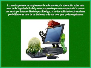 Lo mas importante es simplemente la información y la educación sobre este tema de la Ingeniería Social y estar preparados para no aceptar todo lo que se nos envía por Internet dándolo por fidedigno si no fue solicitado existen claras posibilidades se trate de un Malware o de una treta para poder engañarnos