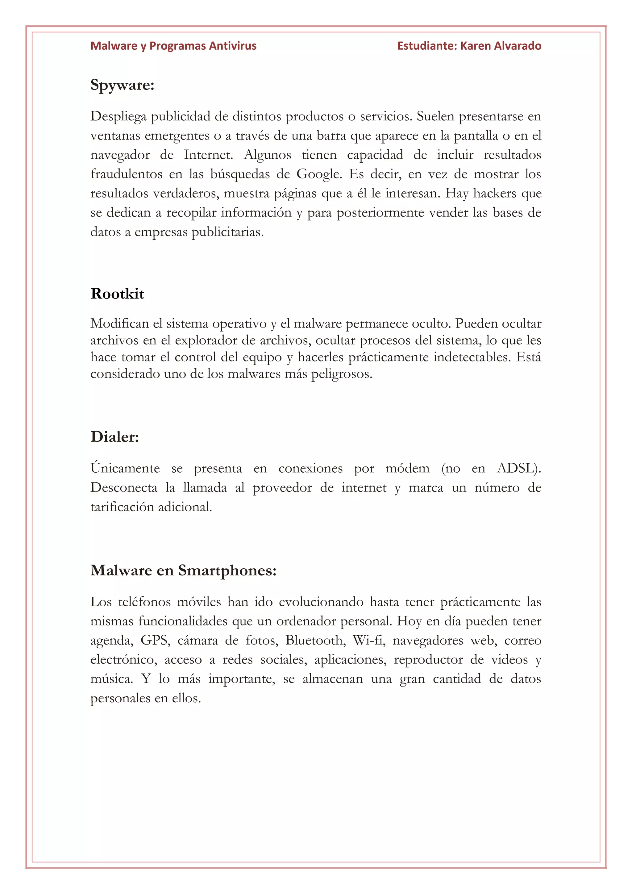 Malware y Programas Antivirus Estudiante: Karen Alvarado
Spyware:
Despliega publicidad de distintos productos o servicios. Suelen presentarse en
ventanas emergentes o a través de una barra que aparece en la pantalla o en el
navegador de Internet. Algunos tienen capacidad de incluir resultados
fraudulentos en las búsquedas de Google. Es decir, en vez de mostrar los
resultados verdaderos, muestra páginas que a él le interesan. Hay hackers que
se dedican a recopilar información y para posteriormente vender las bases de
datos a empresas publicitarias.
Rootkit
Modifican el sistema operativo y el malware permanece oculto. Pueden ocultar
archivos en el explorador de archivos, ocultar procesos del sistema, lo que les
hace tomar el control del equipo y hacerles prácticamente indetectables. Está
considerado uno de los malwares más peligrosos.
Dialer:
Únicamente se presenta en conexiones por módem (no en ADSL).
Desconecta la llamada al proveedor de internet y marca un número de
tarificación adicional.
Malware en Smartphones:
Los teléfonos móviles han ido evolucionando hasta tener prácticamente las
mismas funcionalidades que un ordenador personal. Hoy en día pueden tener
agenda, GPS, cámara de fotos, Bluetooth, Wi-fi, navegadores web, correo
electrónico, acceso a redes sociales, aplicaciones, reproductor de videos y
música. Y lo más importante, se almacenan una gran cantidad de datos
personales en ellos.
 