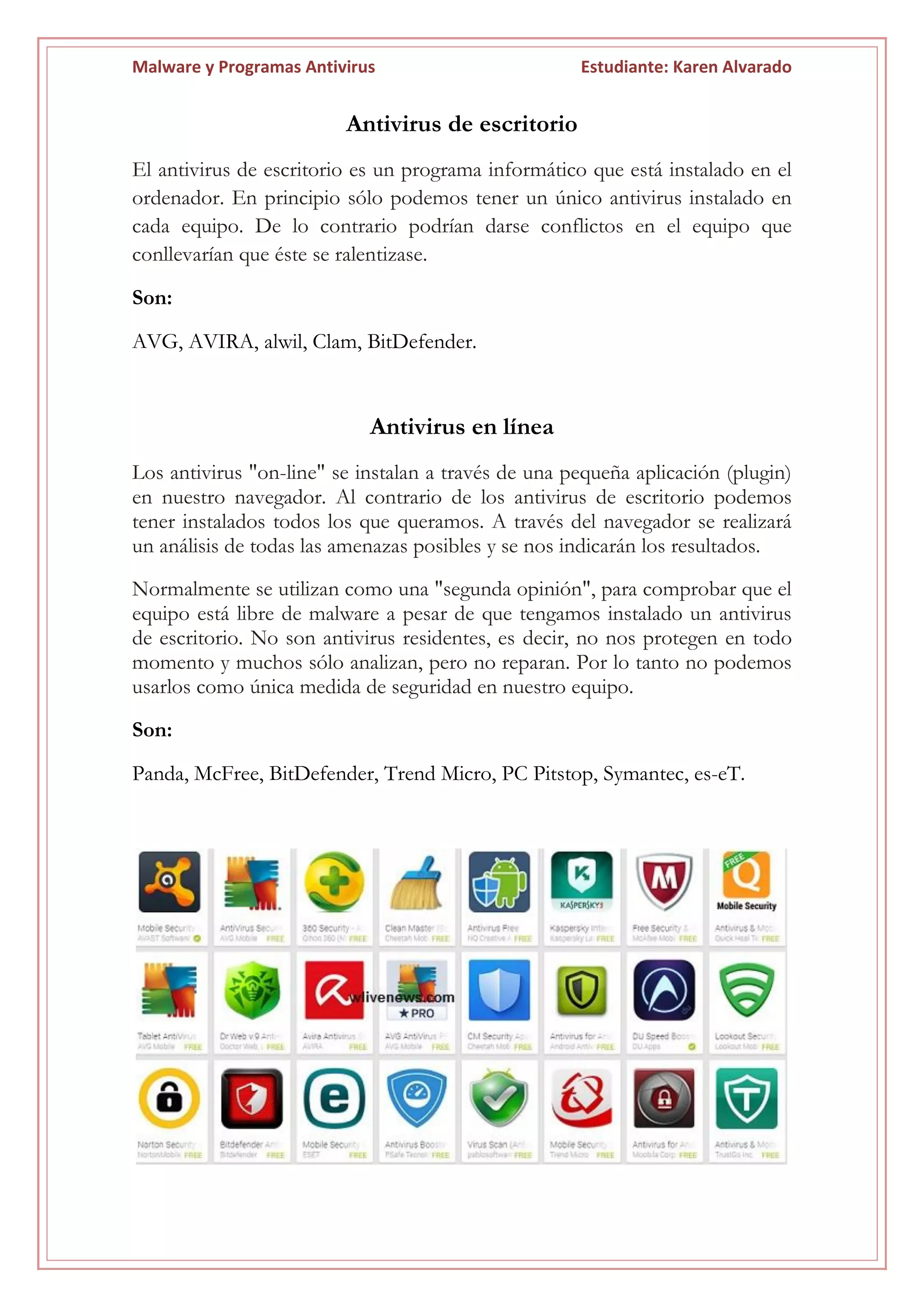 Malware y Programas Antivirus Estudiante: Karen Alvarado
Antivirus de escritorio
El antivirus de escritorio es un programa informático que está instalado en el
ordenador. En principio sólo podemos tener un único antivirus instalado en
cada equipo. De lo contrario podrían darse conflictos en el equipo que
conllevarían que éste se ralentizase.
Son:
AVG, AVIRA, alwil, Clam, BitDefender.
Antivirus en línea
Los antivirus "on-line" se instalan a través de una pequeña aplicación (plugin)
en nuestro navegador. Al contrario de los antivirus de escritorio podemos
tener instalados todos los que queramos. A través del navegador se realizará
un análisis de todas las amenazas posibles y se nos indicarán los resultados.
Normalmente se utilizan como una "segunda opinión", para comprobar que el
equipo está libre de malware a pesar de que tengamos instalado un antivirus
de escritorio. No son antivirus residentes, es decir, no nos protegen en todo
momento y muchos sólo analizan, pero no reparan. Por lo tanto no podemos
usarlos como única medida de seguridad en nuestro equipo.
Son:
Panda, McFree, BitDefender, Trend Micro, PC Pitstop, Symantec, es-eT.
 