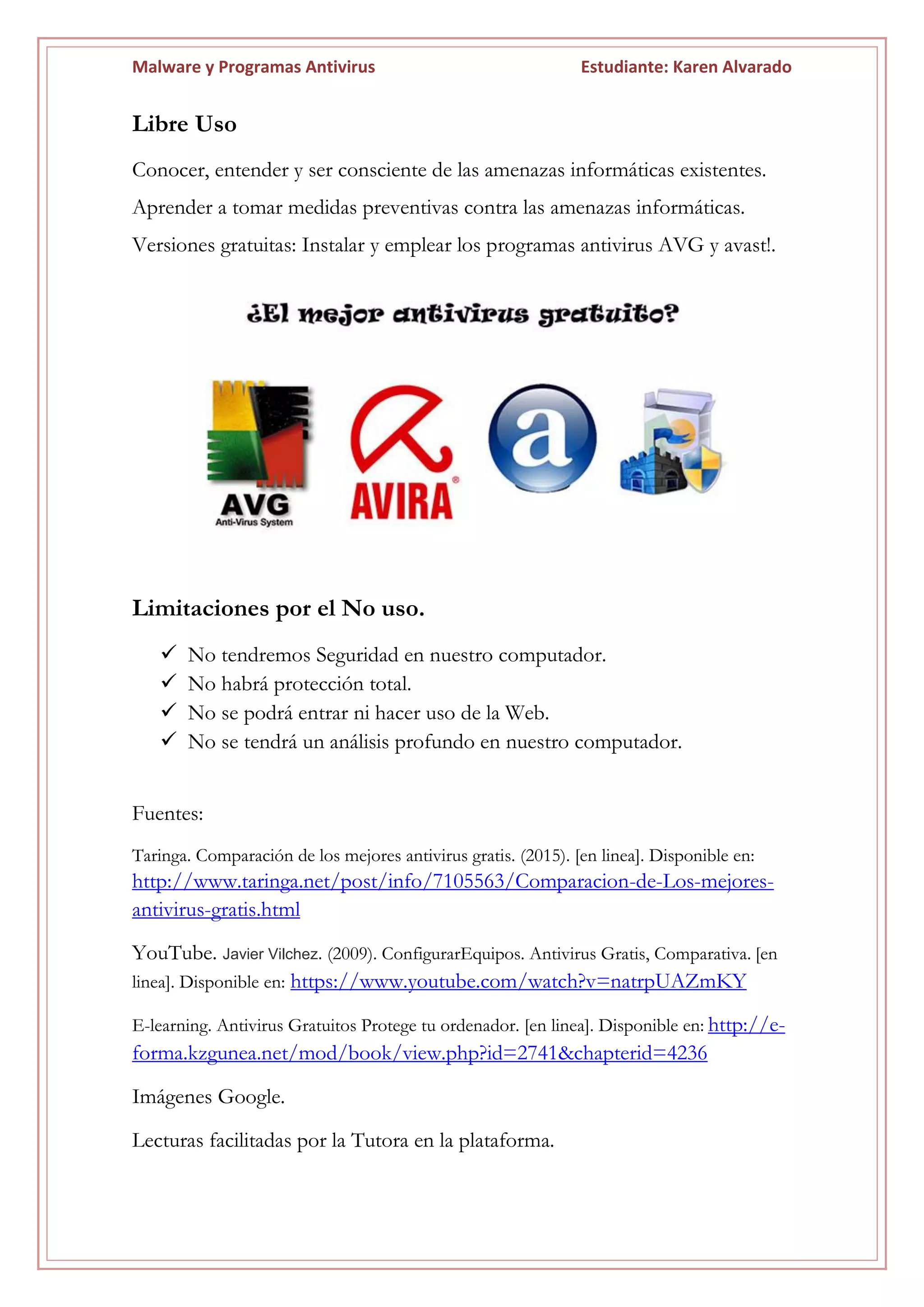 Malware y Programas Antivirus Estudiante: Karen Alvarado
Libre Uso
Conocer, entender y ser consciente de las amenazas informáticas existentes.
Aprender a tomar medidas preventivas contra las amenazas informáticas.
Versiones gratuitas: Instalar y emplear los programas antivirus AVG y avast!.
Limitaciones por el No uso.
 No tendremos Seguridad en nuestro computador.
 No habrá protección total.
 No se podrá entrar ni hacer uso de la Web.
 No se tendrá un análisis profundo en nuestro computador.
Fuentes:
Taringa. Comparación de los mejores antivirus gratis. (2015). [en linea]. Disponible en:
http://www.taringa.net/post/info/7105563/Comparacion-de-Los-mejores-
antivirus-gratis.html
YouTube. Javier Vilchez. (2009). ConfigurarEquipos. Antivirus Gratis, Comparativa. [en
linea]. Disponible en: https://www.youtube.com/watch?v=natrpUAZmKY
E-learning. Antivirus Gratuitos Protege tu ordenador. [en linea]. Disponible en: http://e-
forma.kzgunea.net/mod/book/view.php?id=2741&chapterid=4236
Imágenes Google.
Lecturas facilitadas por la Tutora en la plataforma.
 