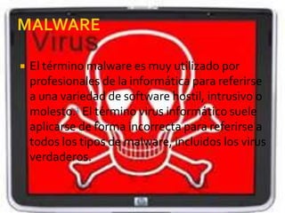  El término malware es muy utilizado por
profesionales de la informática para referirse
a una variedad de software hostil, intrusivo o
molesto.1 El término virus informático suele
aplicarse de forma incorrecta para referirse a
todos los tipos de malware, incluidos los virus
verdaderos.