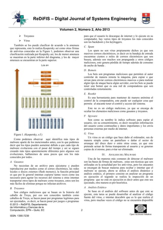 ReDiFIS – Digital Journal of Systems Engineering
Volumen 2, Número 2, Año 2013


Troyanos



Virus

para que el usuario lo descargue de internet y lo ejecute en su
computador, hay varios tipos de troyanos los más conocidos
son los backdoors y los keyloggers.

También se los puede clasificar de acuerdo a la amenaza
que representa, esto lo realiza Kaspersky así como otras firmas
de antivirus conocidas en la Figura 1, podemos observar una
clasificación realizada por Kasperky así, los de menor amenaza
se muestran en la parte inferior del diagrama, y los de mayor
amenaza se encuentran en la parte superior.

C. Spam
Los spam no son virus propiamente dichos ya que son
masivos correos electrónicos, es decir en tu bandeja de entrada
encuentras cientos o miles de correos electrónicos que son
basura, además son muchos son propaganda y otros códigos
maliciosos, esto genera pérdida de tiempo además de consumo
de ancho de banda .

Los en

D. Botnets
Los bots son programas maliciosos que permiten al autor
controlar de manera remota la máquina, para espiar o que
sirvan para enviar correos electrónicos masivos o para realizar
algún tipo de ataque hacia algún servidor, con los bots se puede
tener una botnet que es una red de computadoras que son
controladas remotamente.
E. Rootkit
Es una herramienta para mantener de manera anónima el
control de la computadora, este puede ser cualquier cosa que
permita al atacante tener el control y acceso del sistema.
Este no es un código malicioso, ya que se encarga de
ocultar los elementos maliciosos como gusanos y troyanos.
F. Spyware
Son como su nombre lo indica software para espiar al
usuario, sin su consentimiento, es decir recopilan información
del usuario como contraseñas y datos importantes y los envía
personas externas por medio de internet.
G. Virus
Un virus es un código que hace daño al ordenador, sea de
manera simple como un pantallazo o dañar el sector de
arranque del disco duro o entre otras cosas, ya que este
pretende actuar de forma transparente al usuario y se generan
copias de sí mismo, para evitar ser eliminado.

Figura 1. (Kaspersky, s.f.)
Como podemos observar aquí identifica más tipos de
malware aparte de los mencionados antes, con lo que podemos
decir que los tipos pueden aumentar debido a que cada tipo de
malware evoluciona con el pasar del tiempo y así se siguen
creando más tipos aparentemente diferentes pero algunos son
evoluciones, hablaremos de unos pocos que son los más
conocidos por todos .

IV.

ANÁLISIS DEL MALWARE

A. Gusanos
No necesitan de un archivo para ejecutarse y pueden
reproducirse por medios como el correo electrónico, las redes
locales o discos externos (flash memory), la función principal
es que por lo general intentan copiarse tantas veces como sea
necesario para agotar los recursos del sistema u otras intentan
transportar otros tipos de malware como troyanos, estos son los
más fáciles de eliminar porque no infectan archivos.

Una de las maneras más comunes de detectar el malware
son las bases de firmas de malware, estas son técnicas que son
utilizadas en la actualidad por los anti-virus, pero los atacantes
se encargan de buscar maneras para ocultar e intentar que el
malware se ejecute, ahora se utiliza el análisis dinámico y
análisis estático, el primero consiste en analizar un programa
en ejecución el segundo se realiza la inspección de un
programa que no está en ejecución es decir antes que este sea
ejecutado, otra manera es por heurística.

B. Troyanos
Son códigos maliciosos que se basan en la historia del
caballo de Troya, por eso son conocidos también como
caballos de Troya, se hacen pasar por programas legítimos para
ser ejecutados, es decir, se hacen pasar por juegos o programas

A. Análisis Estático
Se basa en el análisis del software antes de que este se
ejecute, esta tarea se puede desarrollar al analizar el código
fuente del virus, e intentar descubrir que es lo que realiza el
virus, pero muchas veces el código no se encuentra disponible

© 2013 – ReDiFIS, Departamento
de Informática y Ciencias de la
Computación, EPN – Quito, EC
ISSN: 1390-7239

2

 