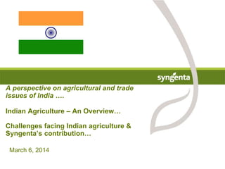 March 6, 2014
A perspective on agricultural and trade
issues of India ….
Indian Agriculture – An Overview…
Challenges facing Indian agriculture &
Syngenta’s contribution…
 