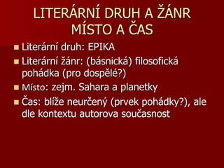 LITERÁRNÍ DRUH A ŽÁNR
MÍSTO A ČAS
 Literární druh: EPIKA
 Literární žánr: (básnická) filosofická
pohádka (pro dospělé?)
 Místo: zejm. Sahara a planetky
 Čas: blíže neurčený (prvek pohádky?), ale
dle kontextu autorova současnost
 