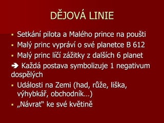 DĚJOVÁ LINIE
 Setkání pilota a Malého prince na poušti
 Malý princ vypráví o své planetce B 612
 Malý princ líčí zážitky z dalších 6 planet
 Každá postava symbolizuje 1 negativum
dospělých
 Události na Zemi (had, růže, liška,
výhybkář, obchodník…)
 „Návrat“ ke své květině
 