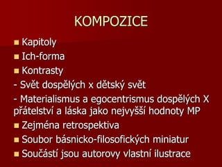 KOMPOZICE
 Kapitoly
 Ich-forma
 Kontrasty
- Svět dospělých x dětský svět
- Materialismus a egocentrismus dospělých X
přátelství a láska jako nejvyšší hodnoty MP
 Zejména retrospektiva
 Soubor básnicko-filosofických miniatur
 Součástí jsou autorovy vlastní ilustrace
 