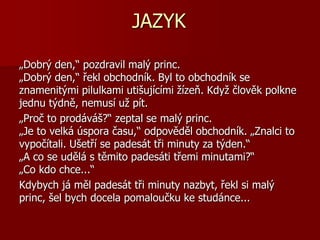JAZYK
„Dobrý den,“ pozdravil malý princ.
„Dobrý den,“ řekl obchodník. Byl to obchodník se
znamenitými pilulkami utišujícími žízeň. Když člověk polkne
jednu týdně, nemusí už pít.
„Proč to prodáváš?“ zeptal se malý princ.
„Je to velká úspora času,“ odpověděl obchodník. „Znalci to
vypočítali. Ušetří se padesát tři minuty za týden.“
„A co se udělá s těmito padesáti třemi minutami?“
„Co kdo chce...“
Kdybych já měl padesát tři minuty nazbyt, řekl si malý
princ, šel bych docela pomaloučku ke studánce...
 