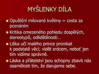 MYŠLENKY DÍLA
 Opuštění milované květiny = cesta za
poznáním
 Kritika omezeného pohledu dospělých,
stereotypů, odlidštěnosti…
 Liška učí malého prince pronikat
k podstatě věcí; vidět srdcem, neboť jen
tím vidíme správně.
 Láska a přátelství jsou schopny zbavit nás
osamělosti tím, že darujeme sebe.
 
