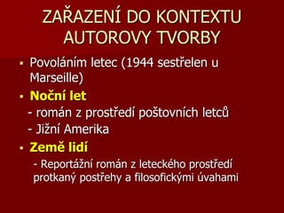 ZAŘAZENÍ DO KONTEXTU
AUTOROVY TVORBY
 Povoláním letec (1944 sestřelen u
Marseille)
 Noční let
- román z prostředí poštovních letců
- Jižní Amerika
 Země lidí
- Reportážní román z leteckého prostředí
protkaný postřehy a filosofickými úvahami
 
