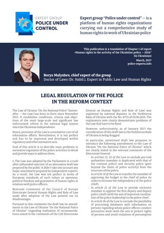 The Law of Ukraine “On the National Police” (herein-
after — the Law) has been in force since November
2015. It establishes conditions, criteria and objec-
tives of the most large-scale and signiﬁcant law
enforcement reform in the national legal system
since theUkrainian Independence.
Hence, provision of the Law is a normative core of all
reformative eﬀorts. Nevertheless, it is not perfect
and has to be improved and developed within
regulatoryand othernormative acts.
Goal of this article is to describe main problems in
normative regulation of the police activities in detail
and provideways to address them.
1. The Law was adopted by the Parliament in a rush
after unfounded rejection of an alternative draft law
proposed bythe public. It didn't take into account any
major amendment prepared by independent experts.
As a result, the Law was not perfect in terms of
European standards of such values as openness,
political freedom and guarantees of human rights in
relationswith police oﬃcers.
Relevant comments of the Council of Europe
Directorate General Human Rights and Rule of Law
made after adoption of the Law pointed out its
disadvantages.
Pursuant to this comments the draft law on amend-
ments to the Law of Ukraine “On the National Police
of Ukraine” (regarding realization of recommenda-
tions stated in the comments of the CoE Directorate
General on Human Rights and Rule of Law) was
registered by national deputies in the Verkhovna
Rada of Ukraine with the No. 4753 of 02.06.2016. The
explanatory note clearly demonstrates problems of
the Lawthat have to be ﬁxed.
However, unfortunately, as of January 2017 the
consideration of this draft lawin theVerkhovna Rada
ofUkraine is being dragged.
In particular, mentioned draft law proposes to
introduce the following amendments to the Law of
Ukraine “On the National Police of Ukraine” which
are clearly stated in the relevant comments of the
Directorate General:
- In articles 13, 22 of the Law to exclude pre-trial
authorities (mandate is duplicated with that of
the criminal police) and security police (goes
beyond the limits of police activity) from the
structure of the police;
- In article 14 of the Law to transfer the mandate of
approving the budget to the chief of police (in
order to increase the independency of the police
chief);
- In article 21 of the Law to provide exclusive
mandate to appoint the ﬁrst deputy and deputy
police chiefs (with the aim of improved coordina-
tion of the police leadership) to the police chief;
- In article 26 of the Law to exclude the possibility
of processing databases with information on
persons regarding whom police oﬃcers conduct
preventive work (with the aim to protect rights
of persons and avoid violations of presumption
LEGAL REGULATION OF THE POLICE
IN THE REFORM CONTEXT
 