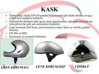 KASK
• Darbe emici olarak EPS (Expanded Polystyrene) gibi darbe altında yavaşça
ezilen özel maddeler kullanılır.
• Noktasal bir darbenin daha geniş alana dağıtılmasını sağlamak amacıyla dış
yüzeyde kevlar gibi sert malzemeler kullanılır.
• Çene korumalı (full face), çene korumasız (open face) ve vizörlü çeşitleri
bulunur.
• EN 966 ve HPG
• Korunumu ve yamaçta kullanımı.

ÇENE KORUMALI

ÇENE KORUMASIZ

VĠZÖRLÜ

 