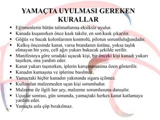 YAMAÇTA UYULMASI GEREKEN
KURALLAR
 Eğitmenlerin bütün talimatlarına eksiksiz uyulur.
 Kanada kuşanırken önce kask takılır, en son kask çıkarılır.
 Göğüs ve bacak kolonlarının kontrolü, pilotun sorumluluğundadır.
 Kalkış öncesinde kanat, varsa brandanın üstüne, yoksa taşlık
olmayan bir yere, cell ağzı yukarı bakacak şekilde serilir.
 Manifestoya göre sıradaki uçacak kişi, bir önceki kişi kanadı yukarı
taşırken, ona yardım eder.
 Kanat yukarı taşınırken, iplerin karışmamasına özen gösterilir.
 Kanadın kumaşına ve iplerine basılmaz.
 Yamaçtaki hiçbir kanadın yakınında sigara içilmez.
 Kullanılan malzemeden uçan kişi sorumludur.
 Malzeme ile ilgili her şey, malzeme sorumlusuna danışılır.
 Uçuşlar sonrası, gün sonunda, yamaçtaki herkes kanat katlamaya
yardım eder.
 Yamaçta asla çöp bırakılmaz.

 