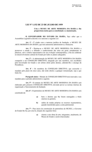 Publicada D.O.E.
                                                                              Em 25/07/1959




              LEI Nº 1.152 DE 23 DE JULHO DE 1959
                         Cria o MUSEU DE ARTE MODERNA DA BAHIA e lhe
                         proporciona meios para a constituição e a manutenção.


             O GOVERNADOR DO ESTADO DA BAHIA, faço saber que a
Assembléia Legislativa decreta e eu sanciono a seguinte Lei:

         Art. 1º - É criado com a natureza jurídica de fundação, o MUSEU DE
ARTE MODERNA DA BAHIA, que terá autonomia administrativa e financeira.

               Art. 2º - Destina-se o MUSEU DE ARTE MODERNA DA BAHIA a
promover o estudo e a difundir o conhecimento das artes em geral, notadamente as
plásticas, sob o critério representativo de sua evolução contemporânea, a fim de colaborar
no desenvolvimento cultural do Estado por todos os planos adequados.

             Art. 3º - A administração do MUSEU DE ARTE MODERNA DA BAHIA
competirá a um CONSELHO DIRETIVO, integrado por sete membros, seis escolhidos
pelo Governador do Estado e um sétimo eleito pelos demais, cabendo-lhe o encargo da
Presidência.

             Art. 4º - Os membros do CONSELHO DIRETIVO, que exercerão o
mandato pelo prazo de cinco anos, não terão direito a qualquer remuneração, seja a que
título for.

             Parágrafo único - Metade do CONSELHO DIRETIVO terá renovado o seu
mandato para o período administrativo seguinte.

              Art. 5º - O estatuto do MUSEU DE ARTE MODERNA DA BAHIA será
elaborado pelo primeiro CONSELHO DIRETIVO, devendo prever as normas internas da
organização e funcionamento da fundação.

               Art. 6º - O patrimônio do MUSEU DE ARTE MODERNA DA BAHIA será
constituído de:

                             a)    bens e direitos que lhe forem outorgados a título
                                   oneroso ou gratuito;

                            b)     saldos de rendas próprias ou recursos orçamentários,
                                   quando transferidos para a conta patrimonial.

               Art. 7º - Para início da constituição do patrimônio do MUSEU, o Governo
do Estado lhe faz, por esta lei, doação dos seguintes bens:

                             a)    oitenta e sete obras de arte, integrantes, atualmente, do
                                   Museu do Estado e assim relacionadas:
 