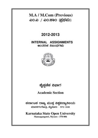 M.A / M.Com (Previous)
JA.J / JA.PÁA (¥ÀæxÀªÀÄ)
2012-2013
INTERNAL ASSIGNMENTS
DAvÀjPÀ ¤§AzsÀUÀ¼ÀÄ
±ÉÊPÀëtÂPÀ «¨sÁUÀ
Academic Section
PÀ£ÁðlPÀ gÁdå ªÀÄÄPÀÛ «±Àé«zÁå¤®AiÀÄ
ªÀiÁ£À¸ÀUÀAUÉÆÃwæ, ªÉÄÊ¸ÀÆgÀÄ - 570 006
Karnataka State Open University
Mansagangotri, Mysore - 570 006
 