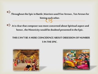 
.Throughoutthe Epic in Battle ,Warriorsused Five Arrows, TenArrowsfor
hitting each other.
.It is clear that composer was more concernedabout Spiritual aspect and
hence, the Historicity would be doubted presentedin the Epic.
THIS CAN’TBE A MERE COINCIDENCEABOUTOBSESSIONOF NUMBER
5 IN THE EPIC.
 