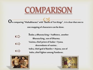 On comparing“Mahabharata” with “Battleof Ten Kings” , it is clear that one to
one mappingof characters can be done.
Sudas ,a Bharataking = Yudhistra , another
Bharataking, son of Dharma.
Vasista, chief priest of Sudas = Vyasa,
descendants of vasista .
Indra, chief god of Battles= Arjuna, sonof
Indra ,chief fighter among Pandavas.
 