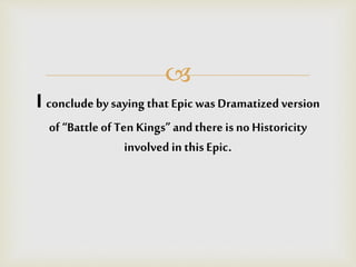 
I concludeby saying that Epicwas Dramatized version
of “Battleof Ten Kings”andthere is no Historicity
involved in thisEpic.
 