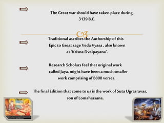
TheGreat war should have taken place during
3139 B.C.
Traditional ascribesthe Authorshipofthis
Epic to Great sage Veda Vyasa, also known
as ‘KrisnaDvaipayana’.
ResearchScholarsfeel that original work
called Jaya, might have been a muchsmaller
work comprising of 8800 verses.
Thefinal Edition that come tous is the work of Suta Ugrasravas,
son ofLomaharsana.
 