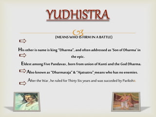(MEANS WHO IS FIRM IN A BATTLE)
His other is name is king “Dharma”, and oftenaddressed as ‘Son of Dharma’in
the epic.
Eldestamong Five Pandavas , born from union of Kunti and the God Dharma.
Also known as “Dharmaraja”& “Ajatsatru” means who has noenemies.
After the War , he ruled for Thirty Six years and was succeded by Parikshit.
 
