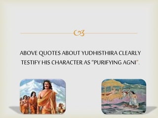 
ABOVE QUOTES ABOUT YUDHISTHIRA CLEARLY
TESTIFYHIS CHARACTER AS “PURIFYING AGNI”.
 