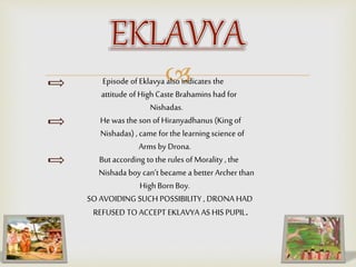 Episode of Eklavya also indicates the
attitude of High Caste Brahamins had for
Nishadas.
He was the son of Hiranyadhanus (King of
Nishadas) , came for the learning science of
Arms by Drona.
But according to the rules of Morality , the
Nishada boy can’t became a better Archer than
High Born Boy.
SO AVOIDING SUCH POSSIBILITY , DRONA HAD
REFUSED TO ACCEPT EKLAVYA AS HIS PUPIL.
 