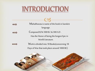 Mahabharata is name of the book in Sanskrit
language.
Composed B/W 300 B.C & 300 A.D .
Has the Honor of being the longest Epic in
World Literature.
Work is divided into 18 Books(concerning 18
Days of Warthat took place around 1000 BC)
 