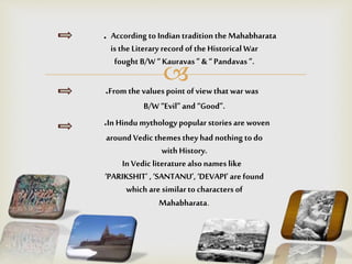 
. According to Indian traditionthe Mahabharata
is the Literary record of the Historical War
fought B/W“ Kauravas ” & “ Pandavas ”.
.From the values point of view that war was
B/W “Evil” and “Good”.
.In Hindu mythologypopular stories are woven
around Vedic themes they had nothing todo
with History.
In Vedic literature alsonames like
‘PARIKSHIT’ , ‘SANTANU’, ‘DEVAPI’ are found
which are similarto characters of
Mahabharata.
 