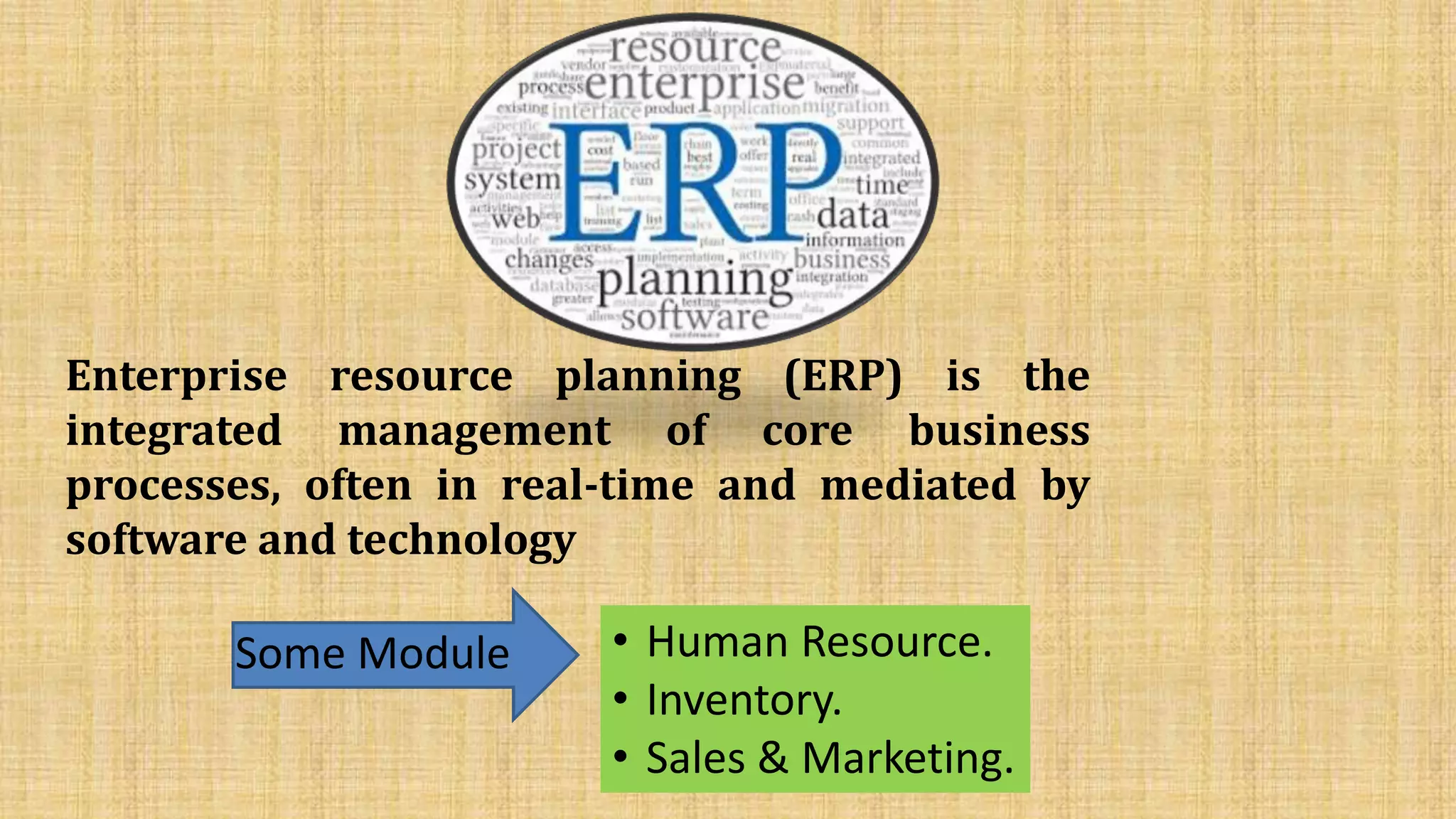 Enterprise resource planning (ERP) is the
integrated management of core business
processes, often in real-time and mediated by
software and technology
Some Module • Human Resource.
• Inventory.
• Sales & Marketing.
 