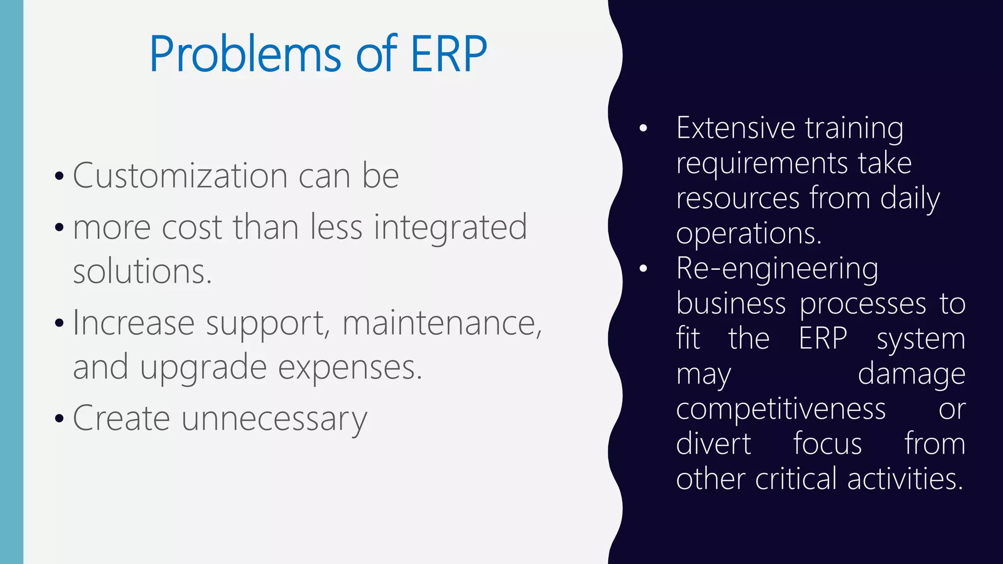 Problems of ERP
• Customization can be
• more cost than less integrated
solutions.
• Increase support, maintenance,
and upgrade expenses.
• Create unnecessary
• Extensive training
requirements take
resources from daily
operations.
• Re-engineering
business processes to
fit the ERP system
may damage
competitiveness or
divert focus from
other critical activities.
 