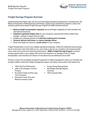 MAM Member Benefit
Freight Savings Program



Freight Savings Program Overview

Understanding that freight costs can be one of the largest operational expenses for manufacturers, the
Missouri Association of Manufacturers and Priority Logistics have partnered to present a unique and
exclusive performance-based Freight Savings Program for MAM members that will:

          Reduce freight transportation expenses across all freight categories for both domestic and
           international shipments.
          Establish negotiated freight rates for your company’s requirements without hidden fees,
           charges, markups or bogus discount rates.
          Simplify your shipping process and eliminate ongoing price increases.
          Enhance delivery lead times and reduce damage claims.
          Show how freight can become a profit center for your company.

Freight transportation is one of your largest operational expenses. Unlike the traditional quote process,
we sit on the same side of the table as you, and create a plan for you resulting in the lowest possible
costs, while at the same time improving performance. MAM’s Freight Savings Program uncovers
savings opportunities in your supply chain which has resulted in an average of 32% in freight
transportation cost reductions for dozens of manufacturers and distributors since 2001.

Priority’s unique and completely transparent approach to freight management means our members will
be able to better control their freight management spend, and deliver more profit to their bottom line.

           100% Pay-For-Performance                    Access Group Buying Power
           Little or No Change in Current              Get Weekly Savings Reports
            Process                                      Via Email
           No Upfront Costs and No Long-               100% Success Rate
            Term Contracts
           Decrease Transit Time and
            Reduce Inventory Costs




                Missouri Association of Manufacturers Freight Savings Program | PAGE 1
       Managed By Priority Logistics Inc | 10851 Mastin Blvd, Overland Park, KS 66210 | Ph (913) 754-2065
 