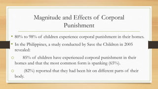 Magnitude and Effects of Corporal
Punishment
• 80% to 98% of children experience corporal punishment in their homes.
• In the Philippines, a study conducted by Save the Children in 2005
revealed:
o 85% of children have experienced corporal punishment in their
homes and that the most common form is spanking (65%).
o (82%) reported that they had been hit on different parts of their
body.
 