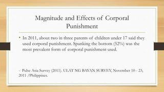 Magnitude and Effects of Corporal
Punishment
• In 2011, about two in three parents of children under 17 said they
used corporal punishment. Spanking the bottom (52%) was the
most prevalent form of corporal punishment used.
- Pulse Asia Survey (2011). ULAT NG BAYAN SURVEY, November 10 - 23,
2011 /Philippines.
 