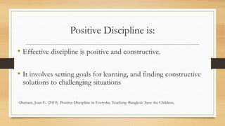 Positive Discipline is:
• Effective discipline is positive and constructive.
• It involves setting goals for learning, and finding constructive
solutions to challenging situations
-Durrant, Joan E. (2010). Positive Discipline in Everyday Teaching. Bangkok: Save the Children.
 