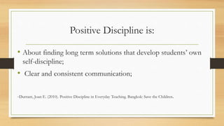 Positive Discipline is:
• About finding long term solutions that develop students’ own
self-discipline;
• Clear and consistent communication;
-Durrant, Joan E. (2010). Positive Discipline in Everyday Teaching. Bangkok: Save the Children.
 