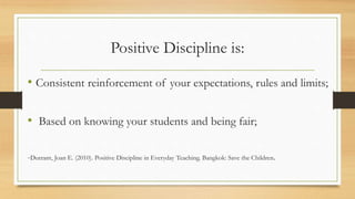 Positive Discipline is:
• Consistent reinforcement of your expectations, rules and limits;
• Based on knowing your students and being fair;
-Durrant, Joan E. (2010). Positive Discipline in Everyday Teaching. Bangkok: Save the Children.
 