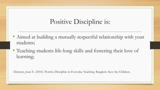 Positive Discipline is:
• Aimed at building a mutually respectful relationship with your
students;
• Teaching students life-long skills and fostering their love of
learning;
-Durrant, Joan E. (2010). Positive Discipline in Everyday Teaching. Bangkok: Save the Children.
 