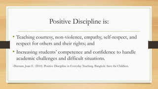 Positive Discipline is:
• Teaching courtesy, non-violence, empathy, self-respect, and
respect for others and their rights; and
• Increasing students’ competence and confidence to handle
academic challenges and difficult situations.
-Durrant, Joan E. (2010). Positive Discipline in Everyday Teaching. Bangkok: Save the Children.
 