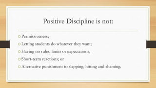 Positive Discipline is not:
oPermissiveness;
oLetting students do whatever they want;
oHaving no rules, limits or expectations;
oShort-term reactions; or
oAlternative punishment to slapping, hitting and shaming.
 